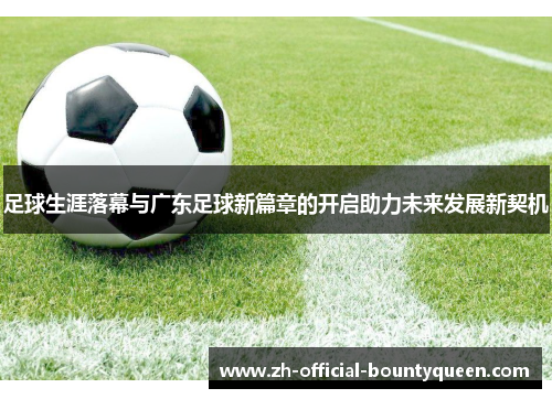足球生涯落幕与广东足球新篇章的开启助力未来发展新契机