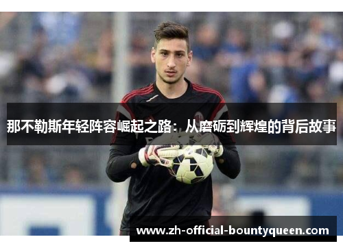 那不勒斯年轻阵容崛起之路:从磨砺到辉煌的背后故事 那不勒斯年轻阵容崛起之路:从磨砺到辉煌的背后故事