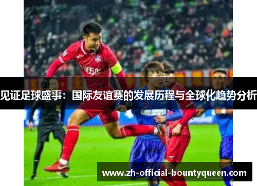 见证足球盛事:国际友谊赛的发展历程与全球化趋势分析 见证足球盛事:国际友谊赛的发展历程与全球化趋势分析