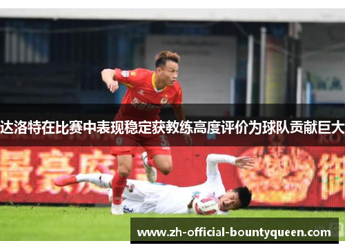达洛特在比赛中表现稳定获教练高度评价为球队贡献巨大 达洛特在比赛中表现稳定获教练高度评价为球队贡献巨大