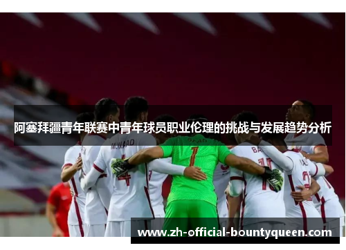 阿塞拜疆青年联赛中青年球员职业伦理的挑战与发展趋势分析 阿塞拜疆青年联赛中青年球员职业伦理的挑战与发展趋势分析