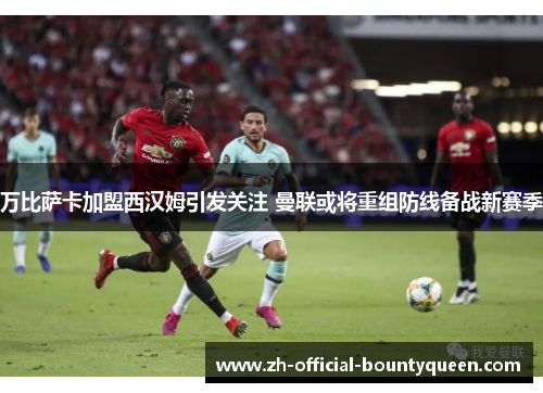 万比萨卡加盟西汉姆引发关注 曼联或将重组防线备战新赛季