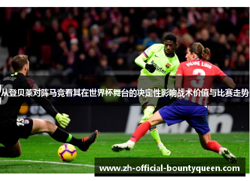 从登贝莱对阵马竞看其在世界杯舞台的决定性影响战术价值与比赛走势 从登贝莱对阵马竞看其在世界杯舞台的决定性影响战术价值与比赛走势