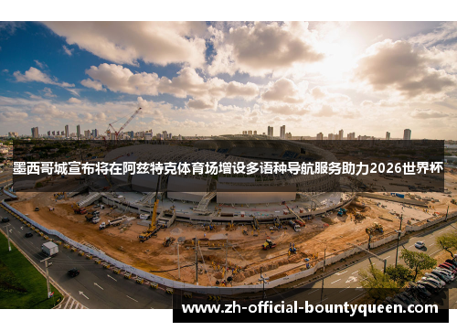 墨西哥城宣布将在阿兹特克体育场增设多语种导航服务助力2026世界杯