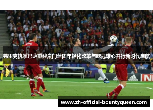 弗里克执掌巴萨重建豪门蓝图年轻化改革与欧冠雄心并行新时代启航 弗里克执掌巴萨重建豪门蓝图年轻化改革与欧冠雄心并行新时代启航