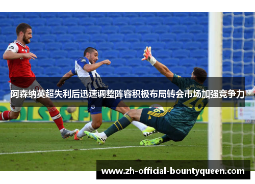 阿森纳英超失利后迅速调整阵容积极布局转会市场加强竞争力