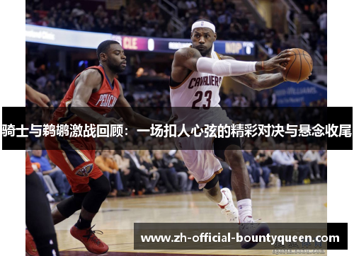 骑士与鹈鹕激战回顾：一场扣人心弦的精彩对决与悬念收尾