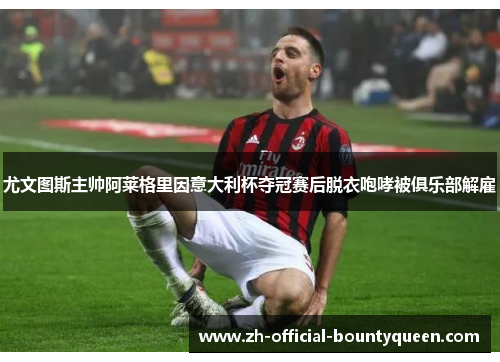 尤文图斯主帅阿莱格里因意大利杯夺冠赛后脱衣咆哮被俱乐部解雇